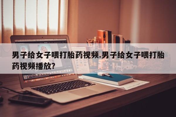 米非米索联系微信男子给女子喂打胎药视频.男子给女子喂打胎药视频播放？