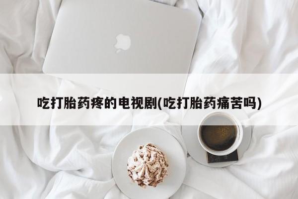 米非米索联系微信吃打胎药疼的电视剧(吃打胎药痛苦吗)