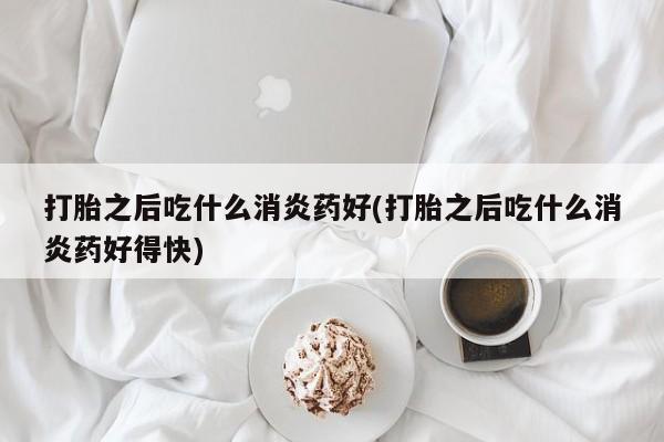 米非米索联系微信打胎之后吃什么消炎药好(打胎之后吃什么消炎药好得快)