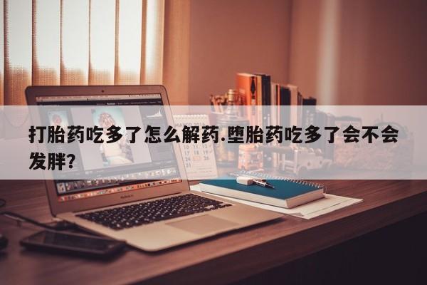 米非米索联系微信打胎药吃多了怎么解药.堕胎药吃多了会不会发胖？
