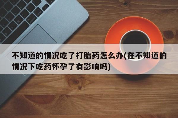 米非米索联系微信不知道的情况吃了打胎药怎么办(在不知道的情况下吃药怀孕了有影响吗)