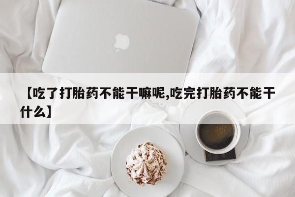 米非米索联系微信【吃了打胎药不能干嘛呢,吃完打胎药不能干什么】