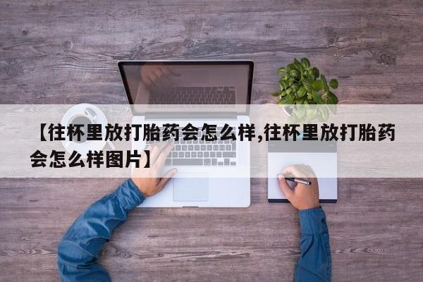米非米索联系微信【往杯里放打胎药会怎么样,往杯里放打胎药会怎么样图片】
