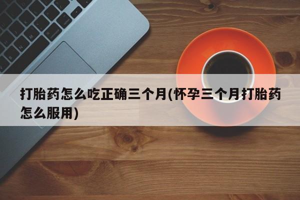 米非米索联系微信打胎药怎么吃正确三个月(怀孕三个月打胎药怎么服用)