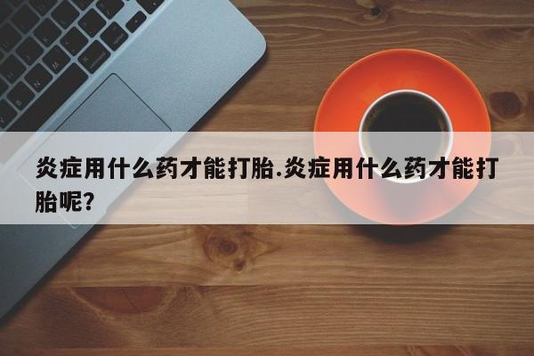 米非米索联系微信炎症用什么药才能打胎.炎症用什么药才能打胎呢？