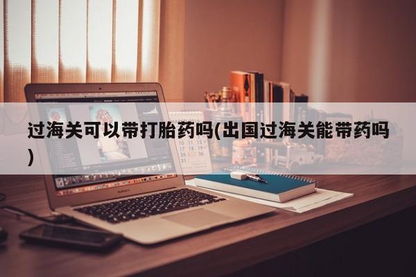 米非米索联系微信过海关可以带打胎药吗(出国过海关能带药吗)