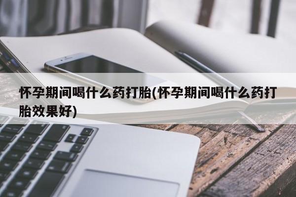 米非米索联系微信怀孕期间喝什么药打胎(怀孕期间喝什么药打胎效果好)