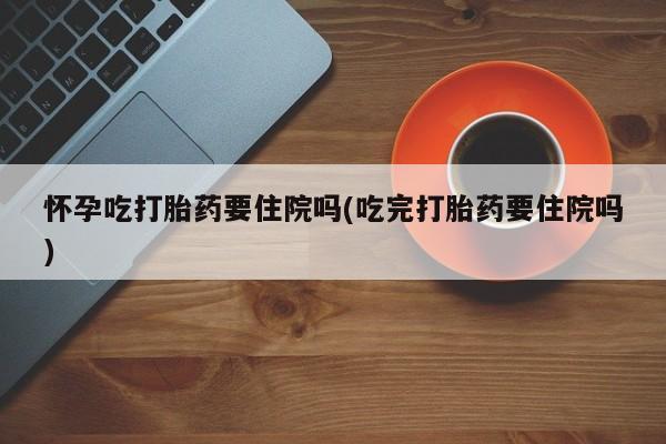 米非米索联系微信怀孕吃打胎药要住院吗(吃完打胎药要住院吗)