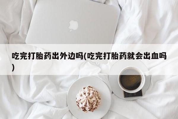 米非米索联系微信吃完打胎药出外边吗(吃完打胎药就会出血吗)