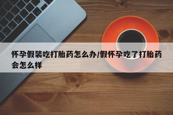 米非米索联系微信怀孕假装吃打胎药怎么办/假怀孕吃了打胎药会怎么样