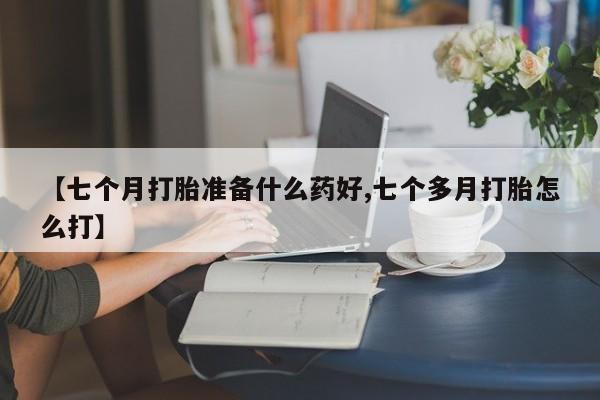米非米索联系微信【七个月打胎准备什么药好,七个多月打胎怎么打】