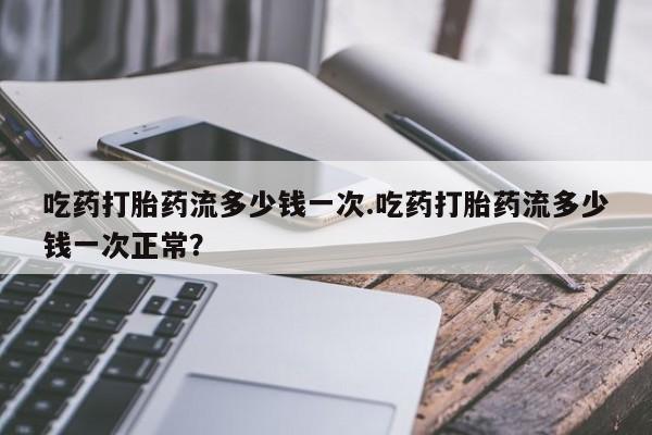 米非米索联系微信吃药打胎药流多少钱一次.吃药打胎药流多少钱一次正常？