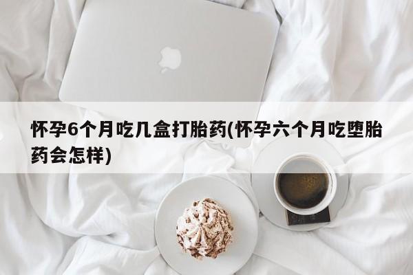 米非米索联系微信怀孕6个月吃几盒打胎药(怀孕六个月吃堕胎药会怎样)
