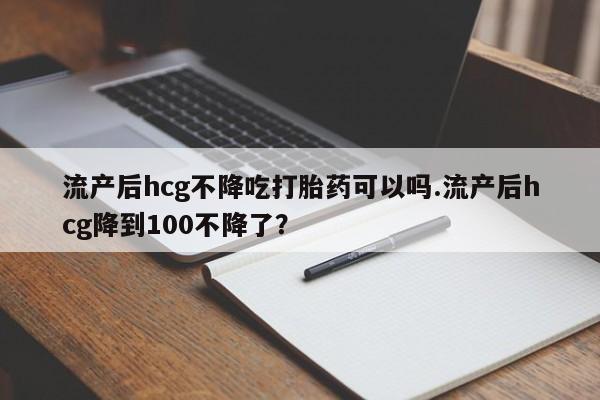 米非米索联系微信流产后hcg不降吃打胎药可以吗.流产后hcg降到100不降了？