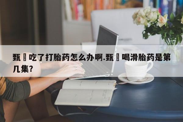 米非米索联系微信甄嬛吃了打胎药怎么办啊.甄嬛喝滑胎药是第几集？