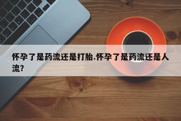 米非米索联系微信怀孕了是药流还是打胎.怀孕了是药流还是人流？