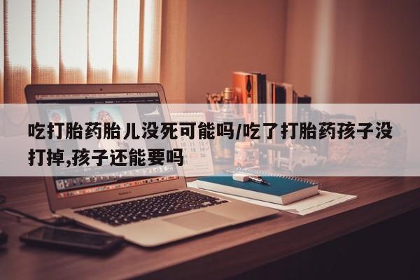 米非米索联系微信吃打胎药胎儿没死可能吗/吃了打胎药孩子没打掉,孩子还能要吗