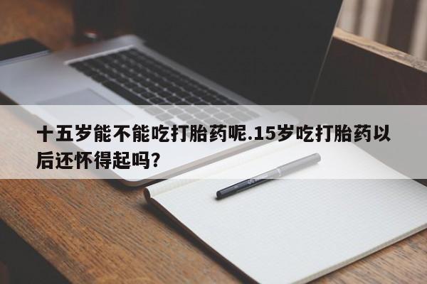 米非米索联系微信十五岁能不能吃打胎药呢.15岁吃打胎药以后还怀得起吗？