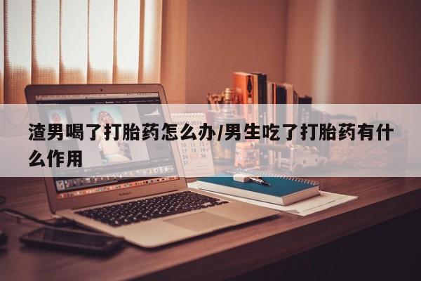 米非米索联系微信渣男喝了打胎药怎么办/男生吃了打胎药有什么作用