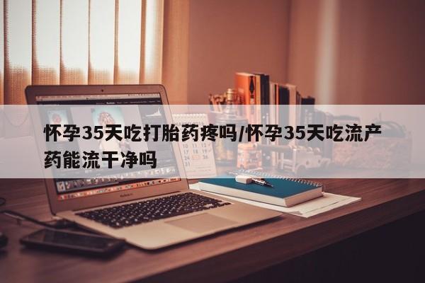 米非米索联系微信怀孕35天吃打胎药疼吗/怀孕35天吃流产药能流干净吗
