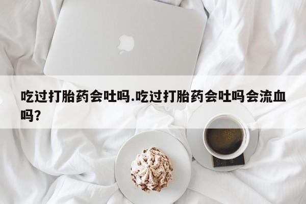 米非米索联系微信吃过打胎药会吐吗.吃过打胎药会吐吗会流血吗？