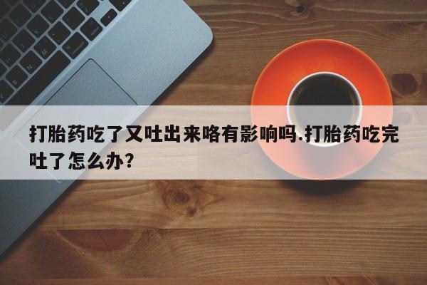 米非米索联系微信打胎药吃了又吐出来咯有影响吗.打胎药吃完吐了怎么办？