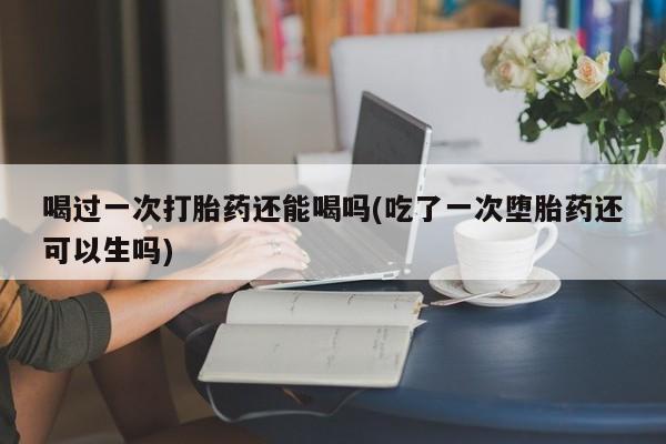 米非米索联系微信喝过一次打胎药还能喝吗(吃了一次堕胎药还可以生吗)