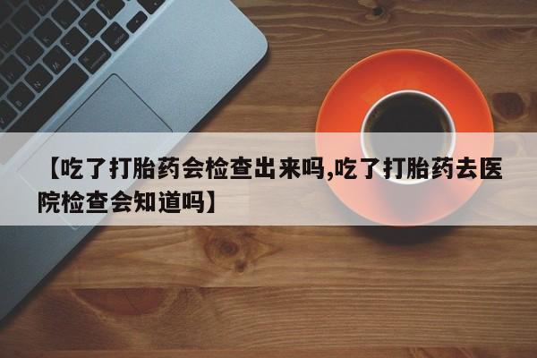 米非米索联系微信【吃了打胎药会检查出来吗,吃了打胎药去医院检查会知道吗】