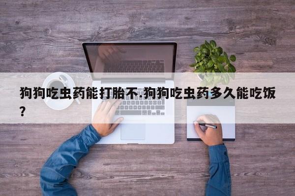 米非米索联系微信狗狗吃虫药能打胎不.狗狗吃虫药多久能吃饭？