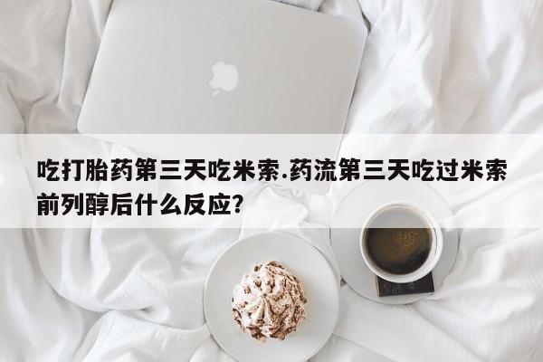 米非米索联系微信吃打胎药第三天吃米索.药流第三天吃过米索前列醇后什么反应？