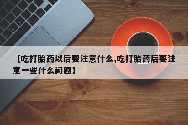 米非米索联系微信【吃打胎药以后要注意什么,吃打胎药后要注意一些什么问题】