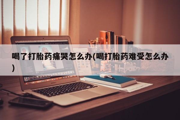 米非米索联系微信喝了打胎药痛哭怎么办(喝打胎药难受怎么办)