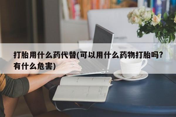 米非米索联系微信打胎用什么药代替(可以用什么药物打胎吗?有什么危害)