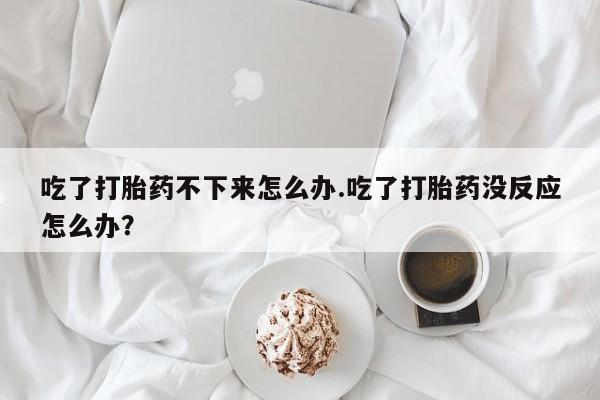 米非米索联系微信吃了打胎药不下来怎么办.吃了打胎药没反应怎么办？