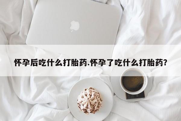 米非米索联系微信怀孕后吃什么打胎药.怀孕了吃什么打胎药？