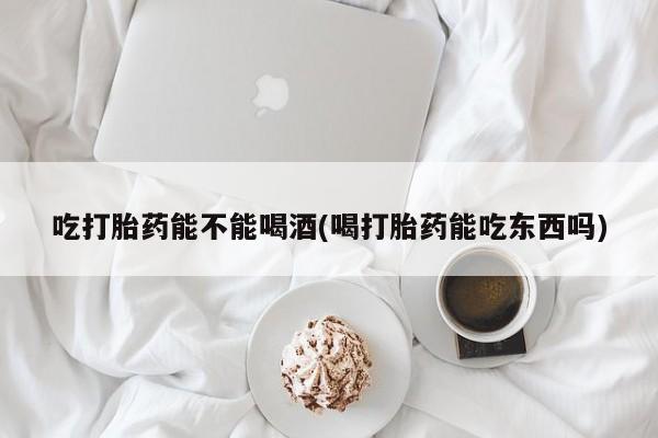 米非米索联系微信吃打胎药能不能喝酒(喝打胎药能吃东西吗)