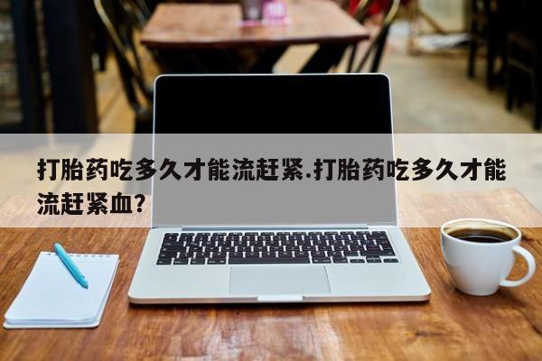米非米索联系微信打胎药吃多久才能流赶紧.打胎药吃多久才能流赶紧血？