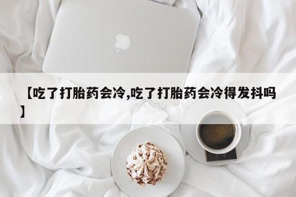 米非米索联系微信【吃了打胎药会冷,吃了打胎药会冷得发抖吗】