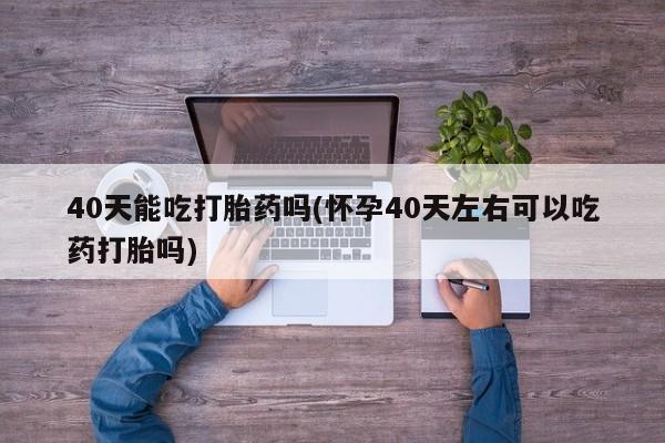 米非米索联系微信40天能吃打胎药吗(怀孕40天左右可以吃药打胎吗)