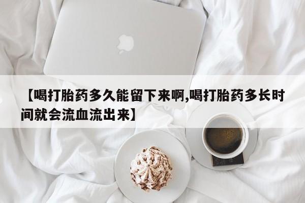 米非米索联系微信【喝打胎药多久能留下来啊,喝打胎药多长时间就会流血流出来】