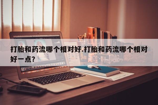 米非米索联系微信打胎和药流哪个相对好.打胎和药流哪个相对好一点？