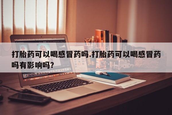 米非米索联系微信打胎药可以喝感冒药吗.打胎药可以喝感冒药吗有影响吗？
