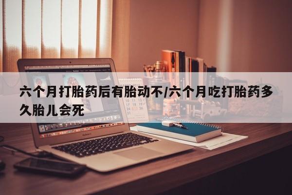 米非米索联系微信六个月打胎药后有胎动不/六个月吃打胎药多久胎儿会死