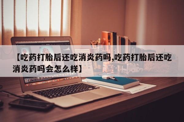 米非米索联系微信【吃药打胎后还吃消炎药吗,吃药打胎后还吃消炎药吗会怎么样】