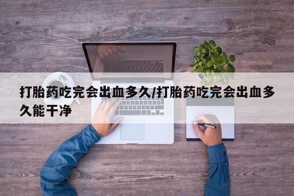 米非米索联系微信打胎药吃完会出血多久/打胎药吃完会出血多久能干净