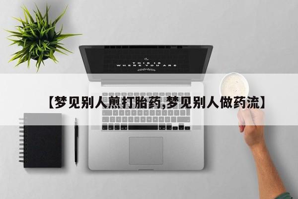 米非米索联系微信【梦见别人煎打胎药,梦见别人做药流】