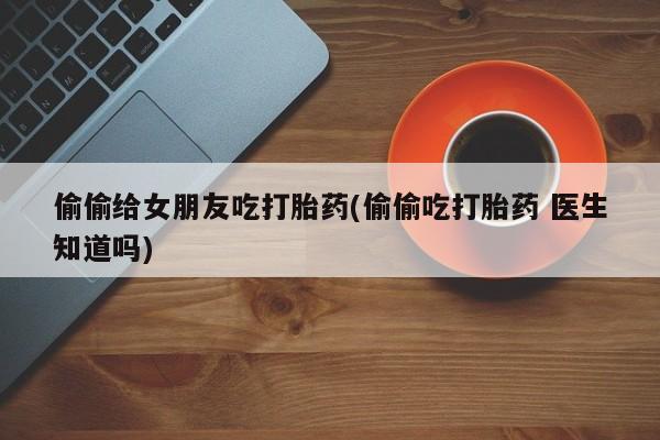 米非米索联系微信偷偷给女朋友吃打胎药(偷偷吃打胎药 医生知道吗)