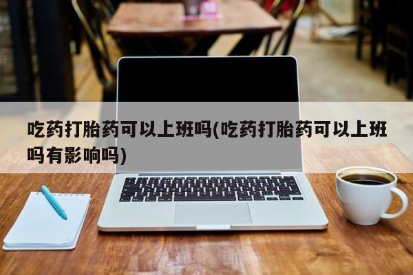 米非米索联系微信吃药打胎药可以上班吗(吃药打胎药可以上班吗有影响吗)