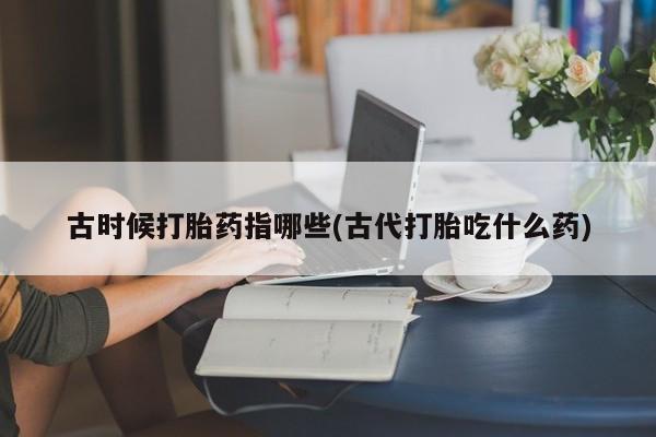 米非米索联系微信古时候打胎药指哪些(古代打胎吃什么药)