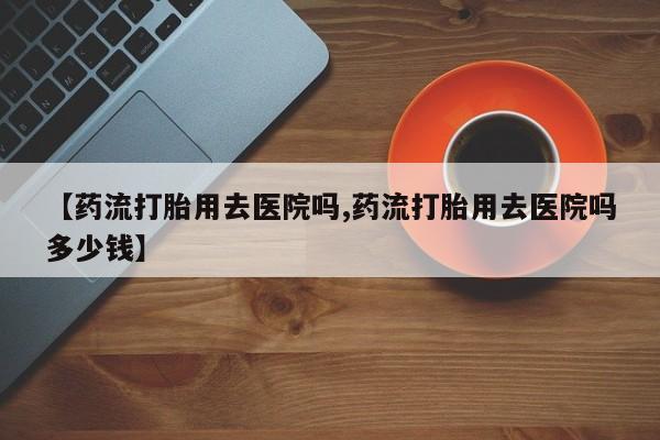 米非米索联系微信【药流打胎用去医院吗,药流打胎用去医院吗多少钱】